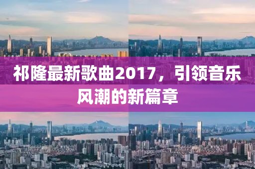 祁隆最新歌曲2017，引领音乐风潮的新篇章
