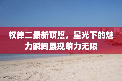 权律二最新萌照，星光下的魅力瞬间展现萌力无限