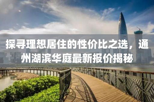探寻理想居住的性价比之选，通州湖滨华庭最新报价揭秘