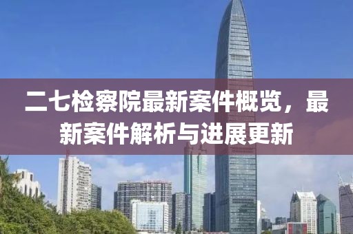 二七检察院最新案件概览，最新案件解析与进展更新