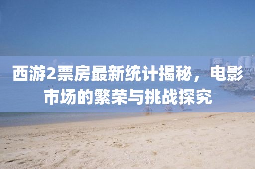 西游2票房最新统计揭秘，电影市场的繁荣与挑战探究