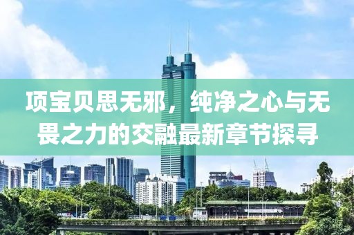 项宝贝思无邪，纯净之心与无畏之力的交融最新章节探寻