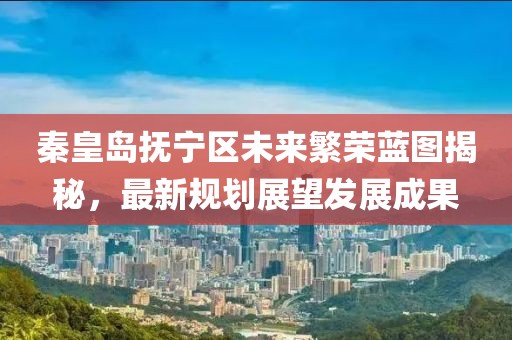 秦皇岛抚宁区未来繁荣蓝图揭秘，最新规划展望发展成果