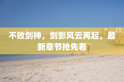 不败剑神，剑影风云再起，最新章节抢先看