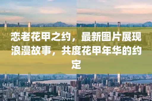 恋老花甲之约，最新图片展现浪漫故事，共度花甲年华的约定