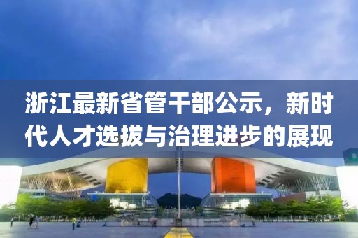 浙江最新省管干部公示，新时代人才选拔与治理进步的展现