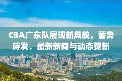 CBA广东队展现新风貌，蓄势待发，最新新闻与动态更新