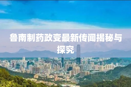 鲁南制药政变最新传闻揭秘与探究