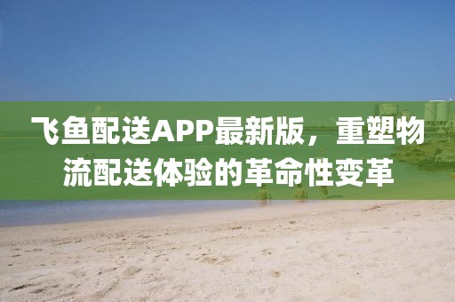 飞鱼配送APP最新版，重塑物流配送体验的革命性变革