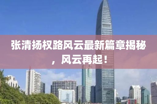 张清扬权路风云最新篇章揭秘，风云再起！
