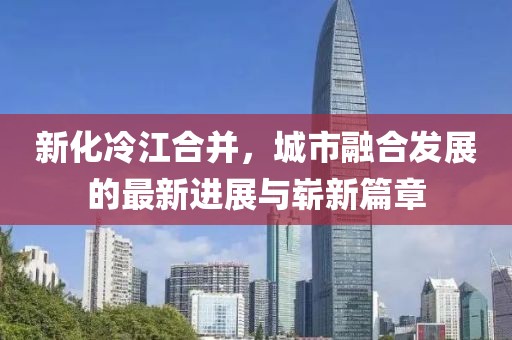 新化冷江合并，城市融合发展的最新进展与崭新篇章