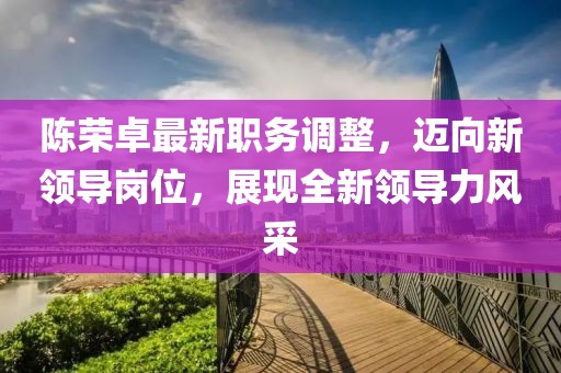陈荣卓最新职务调整，迈向新领导岗位，展现全新领导力风采