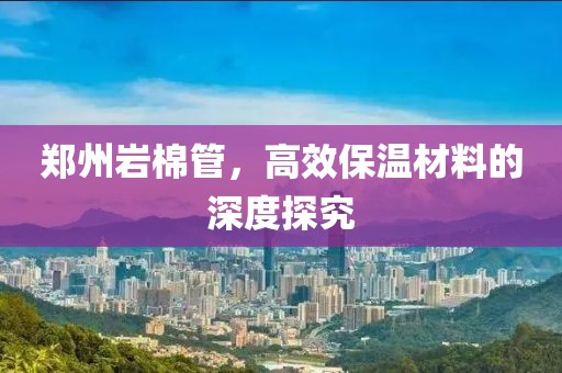 郑州岩棉管，高效保温材料的深度探究