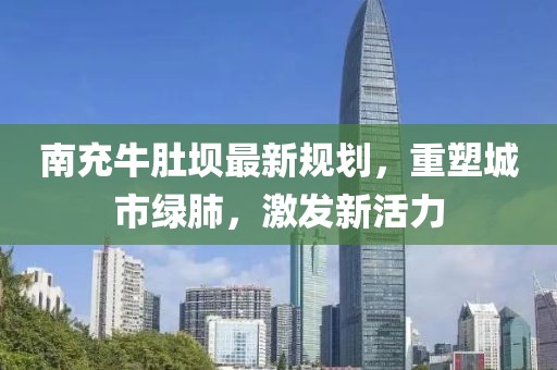 南充牛肚坝最新规划，重塑城市绿肺，激发新活力