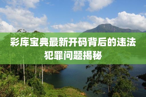 彩库宝典最新开码背后的违法犯罪问题揭秘