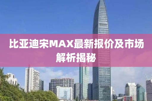 比亚迪宋MAX最新报价及市场解析揭秘