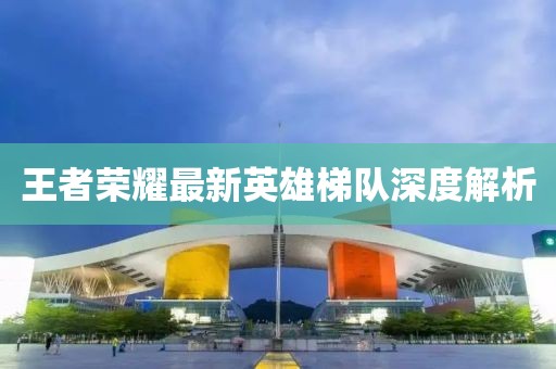 王者荣耀最新英雄梯队深度解析