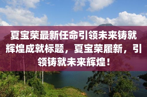 夏宝荣最新任命引领未来铸就辉煌成就标题，夏宝荣履新，引领铸就未来辉煌！