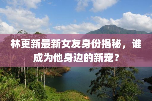 林更新最新女友身份揭秘，谁成为他身边的新宠？