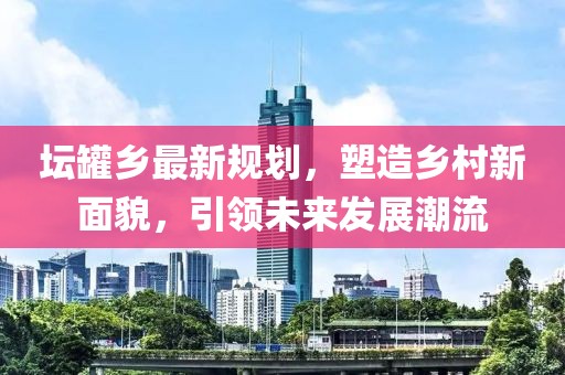 坛罐乡最新规划，塑造乡村新面貌，引领未来发展潮流
