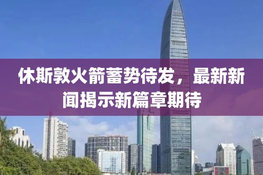 休斯敦火箭蓄势待发，最新新闻揭示新篇章期待