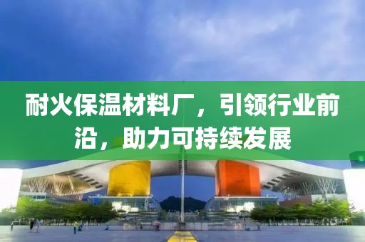 耐火保温材料厂，引领行业前沿，助力可持续发展