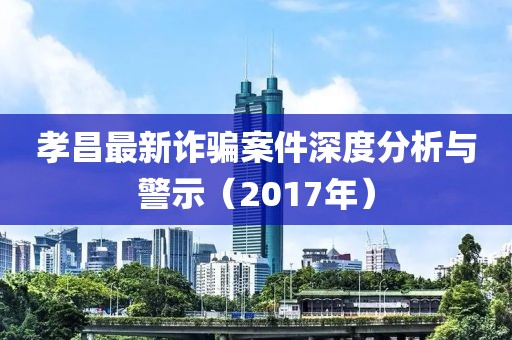 孝昌最新诈骗案件深度分析与警示（2017年）