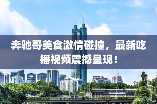 奔驰哥美食激情碰撞，最新吃播视频震撼呈现！