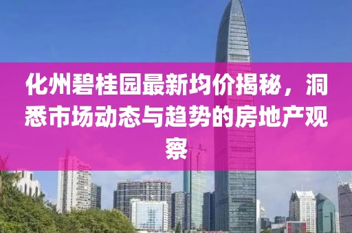 化州碧桂园最新均价揭秘，洞悉市场动态与趋势的房地产观察