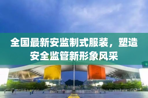 全国最新安监制式服装，塑造安全监管新形象风采