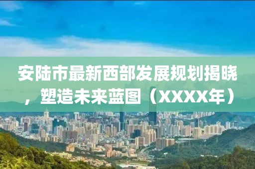 安陆市最新西部发展规划揭晓，塑造未来蓝图（XXXX年）