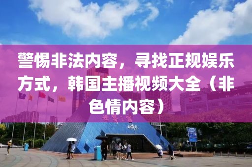 警惕非法内容，寻找正规娱乐方式，韩国主播视频大全（非色情内容）