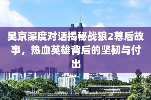 吴京深度对话揭秘战狼2幕后故事，热血英雄背后的坚韧与付出