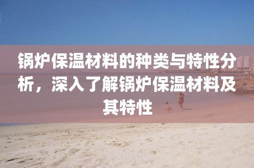 锅炉保温材料的种类与特性分析，深入了解锅炉保温材料及其特性