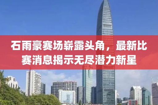 石雨豪赛场崭露头角，最新比赛消息揭示无尽潜力新星