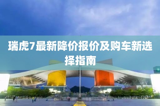 瑞虎7最新降价报价及购车新选择指南