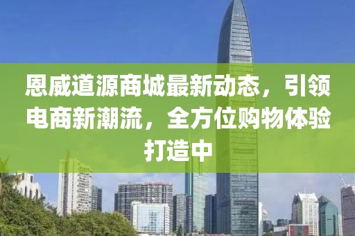 恩威道源商城最新动态，引领电商新潮流，全方位购物体验打造中