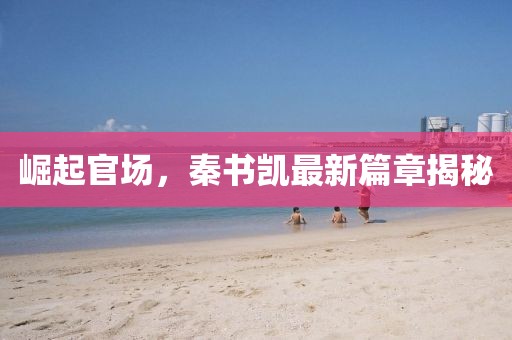崛起官场，秦书凯最新篇章揭秘