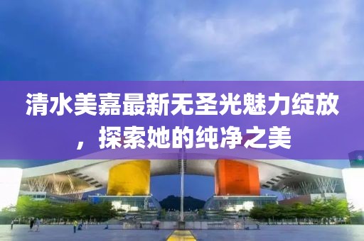 清水美嘉最新无圣光魅力绽放，探索她的纯净之美