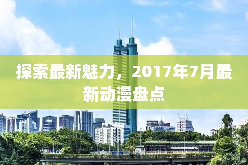 探索最新魅力，2017年7月最新动漫盘点