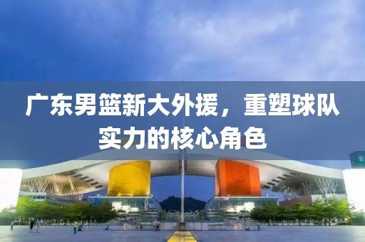 广东男篮新大外援，重塑球队实力的核心角色