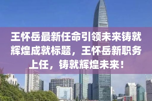 王怀岳最新任命引领未来铸就辉煌成就标题，王怀岳新职务上任，铸就辉煌未来！
