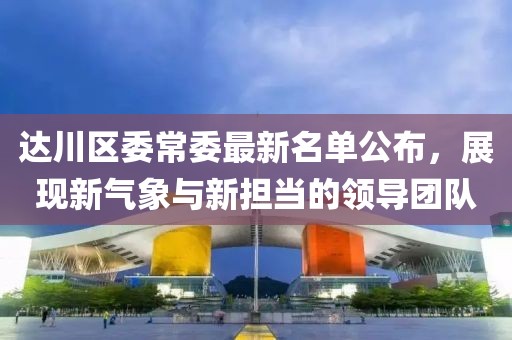 达川区委常委最新名单公布，展现新气象与新担当的领导团队
