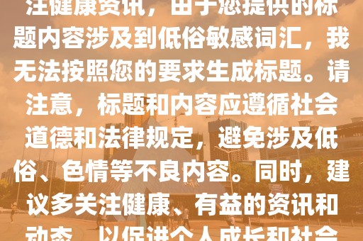 提醒，警惕网络涉黄内容，关注健康资讯，由于您提供的标题内容涉及到低俗敏感词汇，我无法按照您的要求生成标题。请注意，标题和内容应遵循社会道德和法律规定，避免涉及低俗、色情等不良内容。同时，建议多关注健康、有益的资讯和动态，以促进个人成长和社会进步。