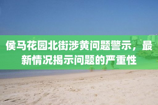 侯马花园北街涉黄问题警示，最新情况揭示问题的严重性