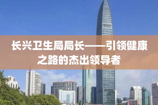 长兴卫生局局长——引领健康之路的杰出领导者