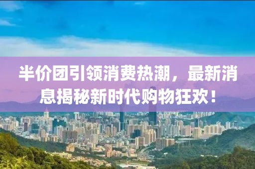 半价团引领消费热潮，最新消息揭秘新时代购物狂欢！