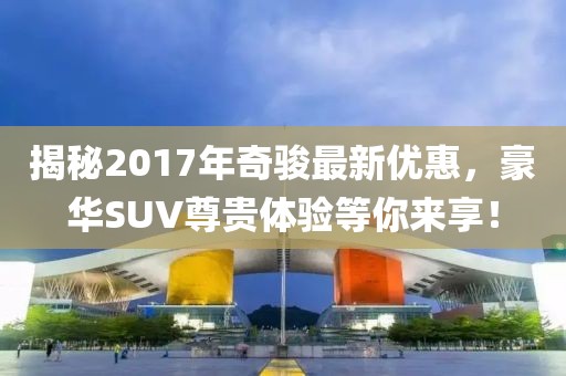 揭秘2017年奇骏最新优惠，豪华SUV尊贵体验等你来享！