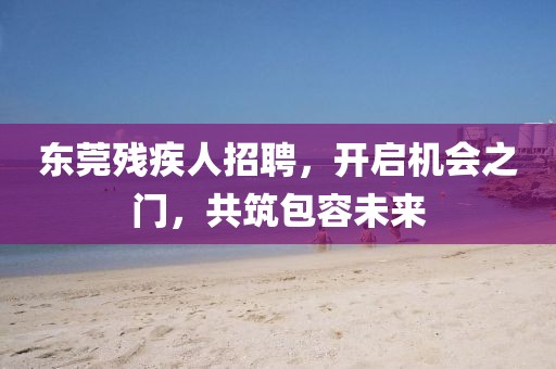 东莞残疾人招聘，开启机会之门，共筑包容未来