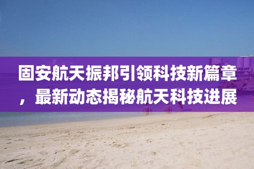 固安航天振邦引领科技新篇章，最新动态揭秘航天科技进展
